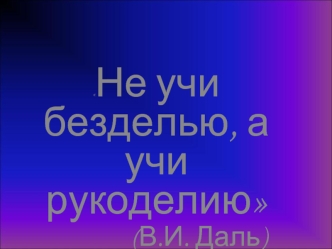 Не учи  безделью, а учи  рукоделию               
              (В.И. Даль)