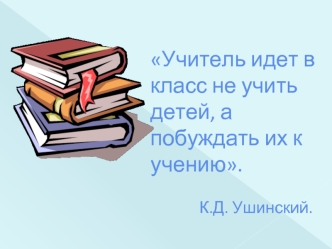 Учитель идет в класс не учить детей, а побуждать их к учению.             К.Д. Ушинский.