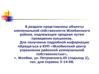В разделе представлены объекты коммунальной собственности Жлобинского района, подлежащие продаже путем проведения аукционов.	Для получения подробной информации обращаться в КУП Жлобинский центр управления районной коммунальной собственностью, г. Жлобин, у