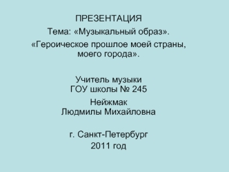 ПРЕЗЕНТАЦИЯТема: Музыкальный образ.Героическое прошлое моей страны, моего города.
Учитель музыки ГОУ школы № 245Нейжмак Людмилы Михайловна

г. Санкт-Петербург
2011 год