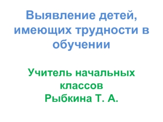 Выявление детей, имеющих трудности в обученииУчитель начальных классовРыбкина Т. А.