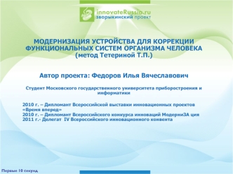 МОДЕРНИЗАЦИЯ УСТРОЙСТВА ДЛЯ КОРРЕКЦИИ ФУНКЦИОНАЛЬНЫХ СИСТЕМ ОРГАНИЗМА ЧЕЛОВЕКА (метод Тетериной Т.П.)


Автор проекта: Федоров Илья Вячеславович

Студент Московского государственного университета приборостроения и информатики

2010 г. – Дипломант Всеросси