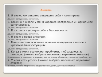 1. Я знаю, как законно защищать себя и свои права.
Да, нет, затрудняюсь с ответом.
2. Обычно в школе у меня хорошее настроение и нормальное самочувствие.
Да, нет, затрудняюсь с ответом.
3. В школе я чувствую себя в безопасности.
Да, нет, затрудняюсь с отв