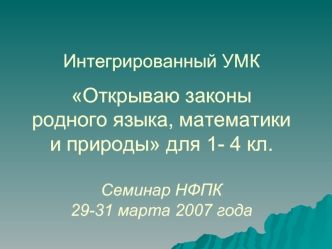 Интегрированный УМК Открываю законы родного языка, математики и природы для 1- 4 кл. Семинар НФПК 29-31 марта 2007 года