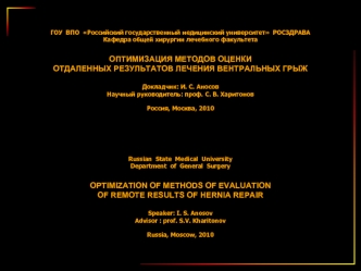ГОУ  ВПО  Российский государственный медицинский университет  РОСЗДРАВА
Кафедра общей хирургии лечебного факультета

ОПТИМИЗАЦИЯ МЕТОДОВ ОЦЕНКИ 
ОТДАЛЕННЫХ РЕЗУЛЬТАТОВ ЛЕЧЕНИЯ ВЕНТРАЛЬНЫХ ГРЫЖ

Докладчик: И. С. Аносов
Научный руководитель: проф. С. В. Хар