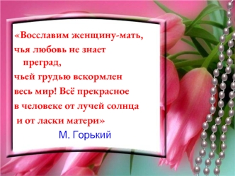 Восславим женщину-мать, 
чья любовь не знает преград, 
чьей грудью вскормлен 
весь мир! Всё прекрасное 
в человеке от лучей солнца
 и от ласки матери 
                   М. Горький
