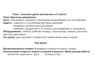 План – конспект урока математики в 5 классе
Тема: Круговые диаграммы.
Цели: познакомить учащихся с круговыми диаграммами и их построением.
Задачи:  упражнять в построении круговых диаграмм
              - развивать вычислительные навыки
              - пр