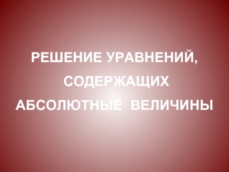 РЕШЕНИЕ УРАВНЕНИЙ,        
 СОДЕРЖАЩИХ 
АБСОЛЮТНЫЕ  ВЕЛИЧИНЫ