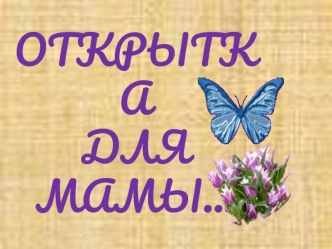 ОТКРЫТКА
ДЛЯ
МАМЫ…