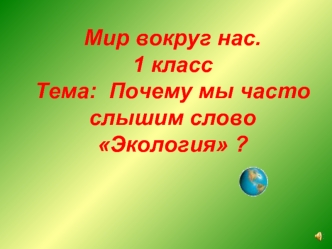 Мир вокруг нас. 
1 классТема:  Почему мы часто слышим слово Экология ?