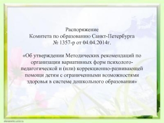 Распоряжение 
Комитета по образованию Санкт-Петербурга 
№ 1357-р от 04.04.2014г.

Об утверждении Методических рекомендаций по организации вариативных форм психолого-педагогической и (или) коррекционно-развивающей помощи детям с ограниченными возможностями