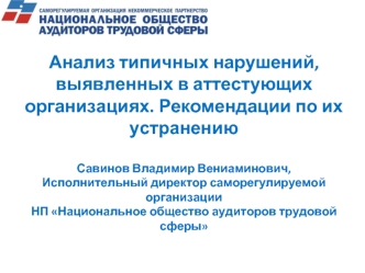 Анализ типичных нарушений, выявленных в аттестующих организациях. Рекомендации по их устранениюСавинов Владимир Вениаминович,Исполнительный директор саморегулируемой организацииНП Национальное общество аудиторов трудовой сферы