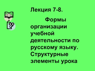 Лекция 7-8. 
         Формы организации учебной деятельности по русскому языку. Структурные элементы урока