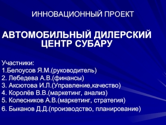 АВТОМОБИЛЬНЫЙ ДИЛЕРСКИЙ ЦЕНТР СУБАРУ

Участники:
1.Белоусов Я.М.(руководитель)
2. Лебедева А.В.(финансы)
3. Аксютова И.Л.(Управление,качество)
4. Королёв В.В.(маркетинг, анализ)
5. Колесников А.В.(маркетинг, стратегия)
6. Быканов Д.Д.(производство, планир