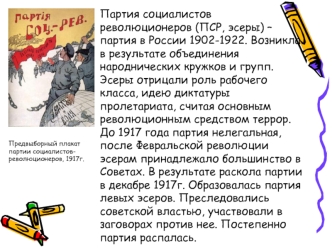 Партия социалистов революционеров (ПСР, эсеры) – партия в России 1902-1922. Возникла в результате объединения народнических кружков и групп. Эсеры отрицали роль рабочего класса, идею диктатуры пролетариата, считая основным революционным средством террор. 