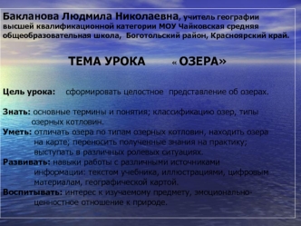 Бакланова Людмила Николаевна, учитель географии высшей квалификационной категории МОУ Чайковская средняя общеобразовательная школа,  Боготольский район, Красноярский край. 
           
ТЕМА УРОКА             ОЗЕРА


Цель урока:    сформировать целостное  