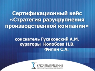 Сертификационный кейс Стратегия разукрупнения производственной компаниисоискатель Гусаковский А.М.кураторы 	Колобова Н.В.				Филин С.А.