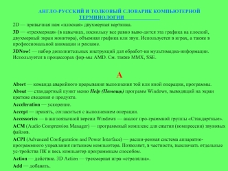 АНГЛО-РУССКИЙ И ТОЛКОВЫЙ СЛОВАРИК КОМПЬЮТЕРНОЙ ТЕРМИНОЛОГИИ______________
2D — привычная нам плоская двухмерная картинка.
3D — трехмерная (в кавычках, поскольку все равно выво­дится эта графика на плоский, двухмерный экран монитора), объемная графика или 