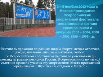 3 – 8 ноября 2012 года в Москве проводился Всероссийский спортивный фестиваль инвалидов по зрению среди юношей и девушек 2002 – 2004, 2000 – 2001,1998 – 1999 г.р.