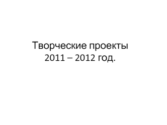 Творческие проекты2011 – 2012 год.