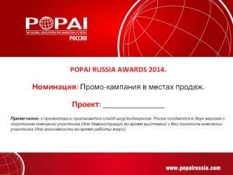 POPAI RUSSIA AWARDS 2014. 

Номинация: Промо-кампания в местах продаж.

Проект: ________________

Примечание: к презентации прилагается слайд-шоу/видеоролик. Ролик создается в двух версиях с логотипом компании-участника (для демонстрации во время выставки