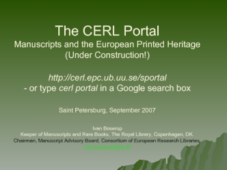 The CERL PortalManuscripts and the European Printed Heritage(Under Construction!)http://cerl.epc.ub.uu.se/sportal- or type cerl portal in a Google search boxSaint Petersburg, September 2007 Ivan BoserupKeeper of Manuscripts and Rare Books, The Royal Libra