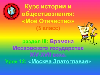 Курс истории и обществознания: Моё Отечество(3 класс)раздел III: Времена Московского государства XIV-XVII века.Урок 12: Москва Златоглавая