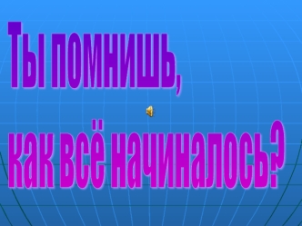 Ты помнишь, 
как всё начиналось?