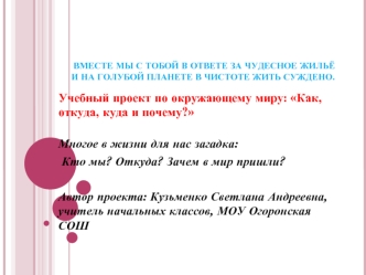 Учебный проект по окружающему миру: Как, откуда, куда и почему?

Многое в жизни для нас загадка:
 Кто мы? Откуда? Зачем в мир пришли?

Автор проекта: Кузьменко Светлана Андреевна, учитель начальных классов, МОУ Огоронская СОШ