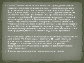 Осень! Тихо шелестят листья за окнами, природа приходит в состояние умиротворенности и покоя. Наверное, не случайно этот праздник пришелся на такое время – пик золотой осени. Ведь в жизни людей наступает пора, когда бурные годы весны, молодости остались ч