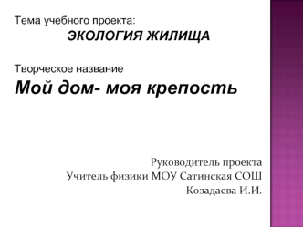 Тема учебного проекта:
ЭКОЛОГИЯ ЖИЛИЩА

Творческое название
Мой дом- моя крепость




Руководитель проекта
Учитель физики МОУ Сатинская СОШ
Козадаева И.И.