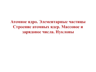 Атомное ядро. Элементарные частицыСтроение атомных ядер. Массовое и зарядовое числа. Нуклоны