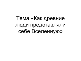 Тема:Как древние люди представляли себе Вселенную