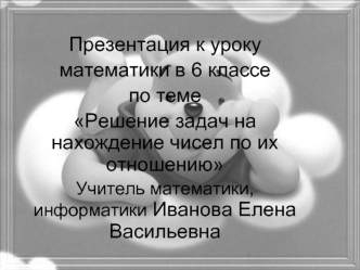 Презентация к уроку математики в 6 классе по теме Решение задач на нахождение чисел по их отношению Учитель математики, информатики Иванова Елена Васильевна.