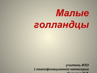 Малые голландцыучитель ИЗО 1 квалификационной категории Савцова И.И.