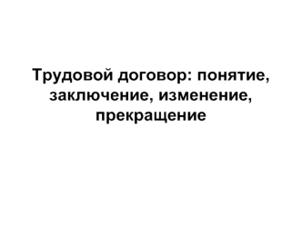 Трудовой договор: понятие, заключение, изменение, прекращение