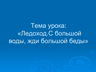 Тема урока:  Ледоход.С большой воды, жди большой беды