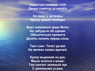 Закричал охотник Ой!
Двери гонятся за мной!

На виду у детворы 
Крысу красят маляры.

Врач напомнил дяде Мите:
Не забудьте об одном:
Обязательно примите
Десять капель перед сном.

Тает снег. Течет ручей.
На ветвях полно врачей.

Куклу выронив из рук,
Маша