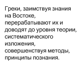 Греки, заимствуя знания на Востоке, перерабатывают их и доводят до уровня теории, систематического изложения, совершенствуя методы, принципы познания.