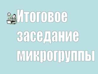 Итоговое 
заседание
микрогруппы