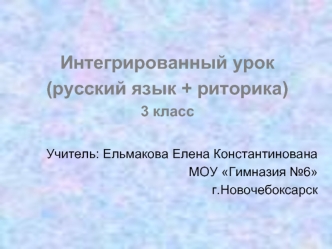 Интегрированный урок 
(русский язык + риторика)
3 класс

Учитель: Ельмакова Елена Константинована
МОУ Гимназия №6
г.Новочебоксарск