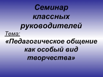 Семинар 
классных руководителей
Тема:
Педагогическое общение как особый вид творчества