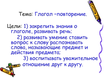 Тема: Глагол –повторение.

Цели: 1) закрепить знания о глаголе, развивать речь;
   	   2) развивать умение ставить вопрос к слову распознавать слова, называющие предмет и действия предмета;
	       3) воспитывать уважительное  
          отношение друг к 