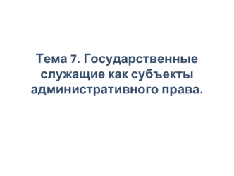 Государственные служащие, как субъекты административного права. (Тема 7)