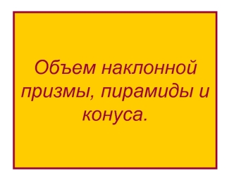 Объем наклонной призмы, пирамиды и конуса.