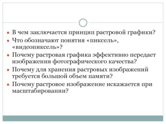 В чем заключается принцип растровой графики?
Что обозначают понятия пиксель, видеопиксель?
Почему растровая графика эффективно передает изображения фотографического качества?
Почему для хранения растровых изображений требуется большой объем памяти?
Почему