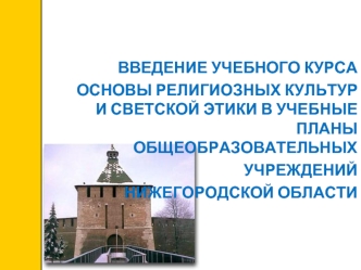 ВВЕДЕНИЕ УЧЕБНОГО КУРСА 
ОСНОВЫ РЕЛИГИОЗНЫХ КУЛЬТУР И СВЕТСКОЙ ЭТИКИ В УЧЕБНЫЕ ПЛАНЫ ОБЩЕОБРАЗОВАТЕЛЬНЫХ 
УЧРЕЖДЕНИЙ 
НИЖЕГОРОДСКОЙ ОБЛАСТИ