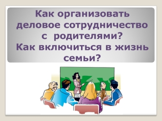 Как организовать деловое сотрудничество с  родителями? Как включиться в жизнь  семьи?