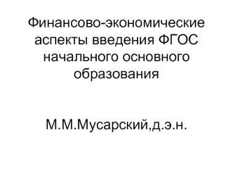 Финансово-экономические аспекты введения ФГОС  начального основного образованияМ.М.Мусарский,д.э.н.