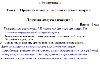 Экономика 

Тема 1. Предмет и метод экономической теории  .

Лекция-визуализация 1 
Время: 1 час
   Уважаемые студенты! В процессе данного занятия Вы должны изучить следующие вопросы:
Зарождение и основные этапы развития экономической теории.
Потребности,